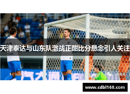 天津泰达与山东队激战正酣比分悬念引人关注
