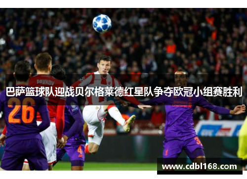 巴萨篮球队迎战贝尔格莱德红星队争夺欧冠小组赛胜利